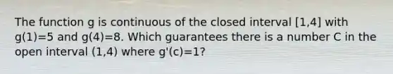 The function g is continuous of the closed interval [1,4] with g(1)=5 and g(4)=8. Which guarantees there is a number C in the open interval (1,4) where g'(c)=1?