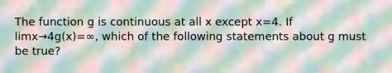 The function g is continuous at all x except x=4. If limx→4g(x)=∞, which of the following statements about g must be true?