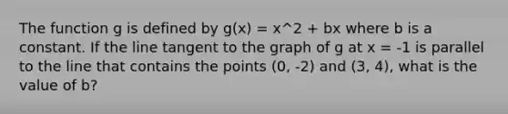 The function g is defined by g(x) = x^2 + bx where b is a constant. If the line tangent to the graph of g at x = -1 is parallel to the line that contains the points (0, -2) and (3, 4), what is the value of b?