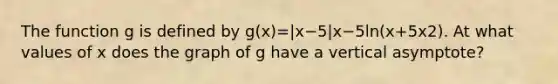 The function g is defined by g(x)=|x−5|x−5ln(x+5x2). At what values of x does the graph of g have a vertical asymptote?