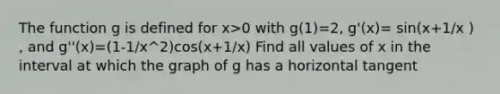 The function g is defined for x>0 with g(1)=2, g'(x)= sin(x+1/x ) , and g''(x)=(1-1/x^2)cos(x+1/x) Find all values of x in the interval at which the graph of g has a horizontal tangent