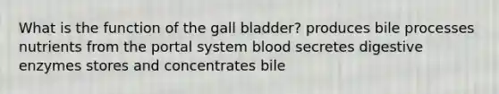 What is the function of the gall bladder? produces bile processes nutrients from the portal system blood secretes digestive enzymes stores and concentrates bile