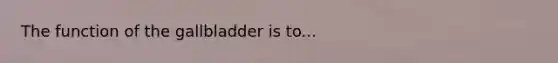 The function of the gallbladder is to...