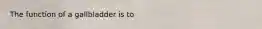 The function of a gallbladder is to