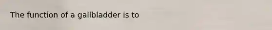The function of a gallbladder is to