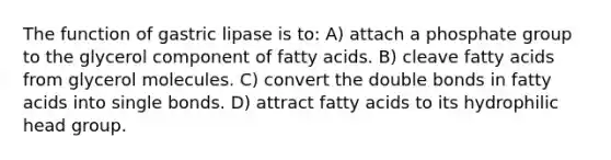 The function of gastric lipase is to: A) attach a phosphate group to the glycerol component of fatty acids. B) cleave fatty acids from glycerol molecules. C) convert the double bonds in fatty acids into single bonds. D) attract fatty acids to its hydrophilic head group.