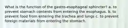 What is the function of the gastro-esophageal sphincter? a. to prevent stomach contents from entering the esophagus. b. to prevent food from entering the trachea and lungs c. to prevent foreign materials from entering the stomach.