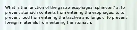 What is the function of the gastro-esophageal sphincter? a. to prevent stomach contents from entering the esophagus. b. to prevent food from entering the trachea and lungs c. to prevent foreign materials from entering the stomach.