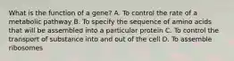 What is the function of a gene? A. To control the rate of a metabolic pathway B. To specify the sequence of amino acids that will be assembled into a particular protein C. To control the transport of substance into and out of the cell D. To assemble ribosomes