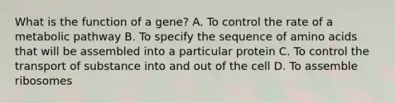 What is the function of a gene? A. To control the rate of a metabolic pathway B. To specify the sequence of amino acids that will be assembled into a particular protein C. To control the transport of substance into and out of the cell D. To assemble ribosomes