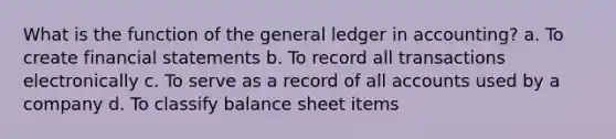 What is the function of the general ledger in accounting? a. To create financial statements b. To record all transactions electronically c. To serve as a record of all accounts used by a company d. To classify balance sheet items