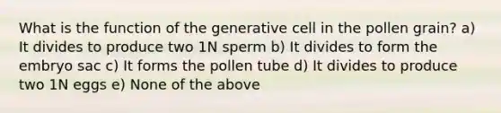 What is the function of the generative cell in the pollen grain? a) It divides to produce two 1N sperm b) It divides to form the embryo sac c) It forms the pollen tube d) It divides to produce two 1N eggs e) None of the above