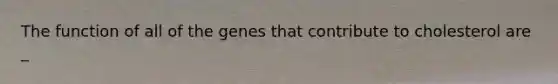 The function of all of the genes that contribute to cholesterol are _