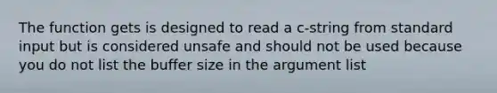 The function gets is designed to read a c-string from standard input but is considered unsafe and should not be used because you do not list the buffer size in the argument list