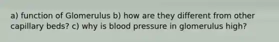 a) function of Glomerulus b) how are they different from other capillary beds? c) why is <a href='https://www.questionai.com/knowledge/kD0HacyPBr-blood-pressure' class='anchor-knowledge'>blood pressure</a> in glomerulus high?