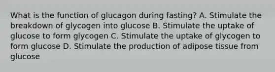 What is the function of glucagon during fasting? A. Stimulate the breakdown of glycogen into glucose B. Stimulate the uptake of glucose to form glycogen C. Stimulate the uptake of glycogen to form glucose D. Stimulate the production of adipose tissue from glucose