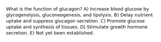 What is the function of glucagon? A) Increase blood glucose by glycogenolysis, gluconeogenesis, and lipolysis. B) Delay nutrient uptake and suppress glucagon secretion. C) Promote glucose uptake and synthesis of tissues. D) Stimulate growth hormone secretion. E) Not yet been established.