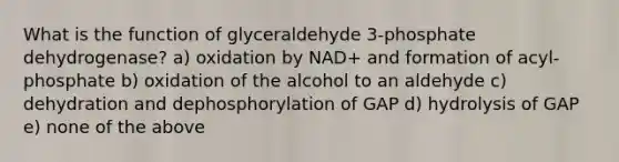 What is the function of glyceraldehyde 3-phosphate dehydrogenase? a) oxidation by NAD+ and formation of acyl-phosphate b) oxidation of the alcohol to an aldehyde c) dehydration and dephosphorylation of GAP d) hydrolysis of GAP e) none of the above