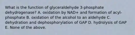 What is the function of glyceraldehyde 3-phosphate dehydrogenase? A. oxidation by NAD+ and formation of acyl-phosphate B. oxidation of the alcohol to an aldehyde C. dehydration and dephosphorylation of GAP D. hydrolysis of GAP E. None of the above.