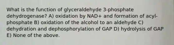 What is the function of glyceraldehyde 3-phosphate dehydrogenase? A) oxidation by NAD+ and formation of acyl-phosphate B) oxidation of the alcohol to an aldehyde C) dehydration and dephosphorylation of GAP D) hydrolysis of GAP E) None of the above.