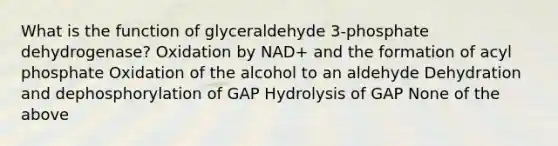 What is the function of glyceraldehyde 3-phosphate dehydrogenase? Oxidation by NAD+ and the formation of acyl phosphate Oxidation of the alcohol to an aldehyde Dehydration and dephosphorylation of GAP Hydrolysis of GAP None of the above