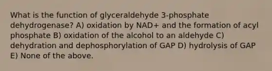 What is the function of glyceraldehyde 3-phosphate dehydrogenase? A) oxidation by NAD+ and the formation of acyl phosphate B) oxidation of the alcohol to an aldehyde C) dehydration and dephosphorylation of GAP D) hydrolysis of GAP E) None of the above.