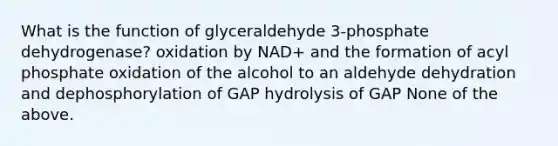 What is the function of glyceraldehyde 3-phosphate dehydrogenase? oxidation by NAD+ and the formation of acyl phosphate oxidation of the alcohol to an aldehyde dehydration and dephosphorylation of GAP hydrolysis of GAP None of the above.