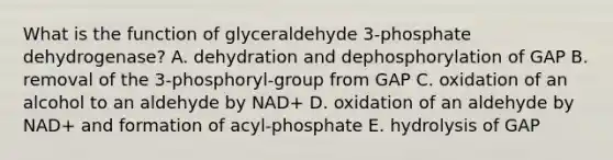 What is the function of glyceraldehyde 3-phosphate dehydrogenase? A. dehydration and dephosphorylation of GAP B. removal of the 3-phosphoryl-group from GAP C. oxidation of an alcohol to an aldehyde by NAD+ D. oxidation of an aldehyde by NAD+ and formation of acyl-phosphate E. hydrolysis of GAP