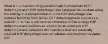 What is the function of glyceraldehyde 3-phosphate (G3P) dehydrogenase? G3P dehydrogenase catalyzes its reaction using the energy in a phosphodiester bond G3P dehydrogenase reduces NADH to form NAD+ G3P dehydrogenase catalyzes a reaction that has a net neutral difference in free energy G3P dehydrogenase oxidizes an alcohol to an aldehyde G3P dehydrogenase catalyzes two reactions that are internally coupled G3P dehydrogenase dehydrates and dephosphorylates G3P