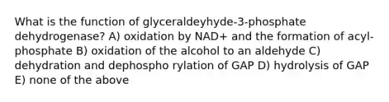 What is the function of glyceraldeyhyde-3-phosphate dehydrogenase? A) oxidation by NAD+ and the formation of acyl-phosphate B) oxidation of the alcohol to an aldehyde C) dehydration and dephospho rylation of GAP D) hydrolysis of GAP E) none of the above