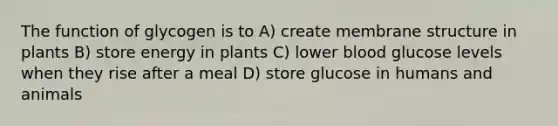 The function of glycogen is to A) create membrane structure in plants B) store energy in plants C) lower blood glucose levels when they rise after a meal D) store glucose in humans and animals