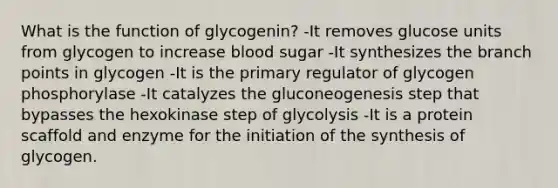 What is the function of glycogenin? -It removes glucose units from glycogen to increase blood sugar -It synthesizes the branch points in glycogen -It is the primary regulator of glycogen phosphorylase -It catalyzes the gluconeogenesis step that bypasses the hexokinase step of glycolysis -It is a protein scaffold and enzyme for the initiation of the synthesis of glycogen.