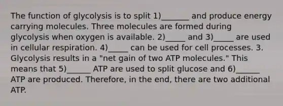 The function of glycolysis is to split 1)_______ and produce energy carrying molecules. Three molecules are formed during glycolysis when oxygen is available. 2)_____ and 3)_____ are used in cellular respiration. 4)_____ can be used for cell processes. 3. Glycolysis results in a "net gain of two ATP molecules." This means that 5)______ ATP are used to split glucose and 6)______ ATP are produced. Therefore, in the end, there are two additional ATP.