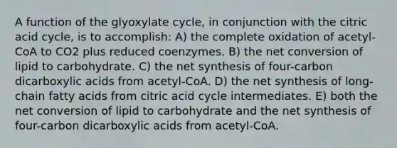 A function of the glyoxylate cycle, in conjunction with the citric acid cycle, is to accomplish: A) the complete oxidation of acetyl-CoA to CO2 plus reduced coenzymes. B) the net conversion of lipid to carbohydrate. C) the net synthesis of four-carbon dicarboxylic acids from acetyl-CoA. D) the net synthesis of long-chain fatty acids from citric acid cycle intermediates. E) both the net conversion of lipid to carbohydrate and the net synthesis of four-carbon dicarboxylic acids from acetyl-CoA.