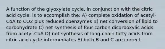 A function of the glyoxylate cycle, in conjunction with the citric acid cycle, is to accomplish the: A) complete oxidation of acetyl-CoA to CO2 plus reduced coenzymes B) net conversion of lipid to carbohydrate C) net synthesis of four-carbon dicarboxylic acids from acetyl-CoA D) net synthesis of long-chain fatty acids from citric acid cycle intermediates E) both B and C are correct