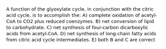 A function of the glyoxylate cycle, in conjunction with the citric acid cycle, is to accomplish the: A) complete oxidation of acetyl-CoA to CO2 plus reduced coenzymes. B) net conversion of lipid to carbohydrate. C) net synthesis of four-carbon dicarboxylic acids from acetyl-CoA. D) net synthesis of long-chain fatty acids from citric acid cycle intermediates. E) both B and C are correct