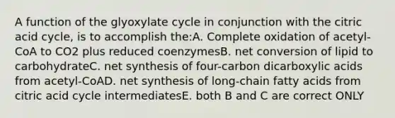 A function of the glyoxylate cycle in conjunction with the citric acid cycle, is to accomplish the:A. Complete oxidation of acetyl-CoA to CO2 plus reduced coenzymesB. net conversion of lipid to carbohydrateC. net synthesis of four-carbon dicarboxylic acids from acetyl-CoAD. net synthesis of long-chain fatty acids from citric acid cycle intermediatesE. both B and C are correct ONLY