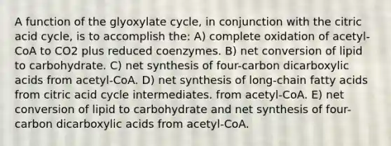 A function of the glyoxylate cycle, in conjunction with the citric acid cycle, is to accomplish the: A) complete oxidation of acetyl-CoA to CO2 plus reduced coenzymes. B) net conversion of lipid to carbohydrate. C) net synthesis of four-carbon dicarboxylic acids from acetyl-CoA. D) net synthesis of long-chain fatty acids from citric acid cycle intermediates. from acetyl-CoA. E) net conversion of lipid to carbohydrate and net synthesis of four-carbon dicarboxylic acids from acetyl-CoA.