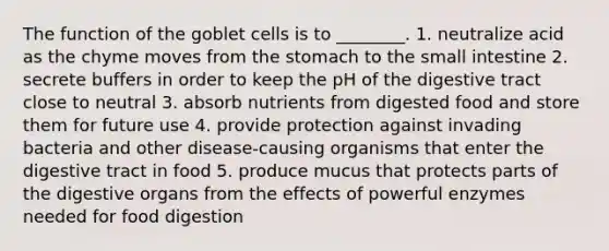 The function of the goblet cells is to ________. 1. neutralize acid as the chyme moves from <a href='https://www.questionai.com/knowledge/kLccSGjkt8-the-stomach' class='anchor-knowledge'>the stomach</a> to <a href='https://www.questionai.com/knowledge/kt623fh5xn-the-small-intestine' class='anchor-knowledge'>the small intestine</a> 2. secrete buffers in order to keep the pH of the digestive tract close to neutral 3. absorb nutrients from digested food and store them for future use 4. provide protection against invading bacteria and other disease-causing organisms that enter the digestive tract in food 5. produce mucus that protects parts of the digestive organs from the effects of powerful enzymes needed for food digestion