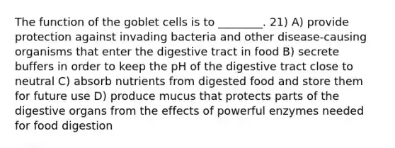 The function of the goblet cells is to ________. 21) A) provide protection against invading bacteria and other disease-causing organisms that enter the digestive tract in food B) secrete buffers in order to keep the pH of the digestive tract close to neutral C) absorb nutrients from digested food and store them for future use D) produce mucus that protects parts of the digestive organs from the effects of powerful enzymes needed for food digestion