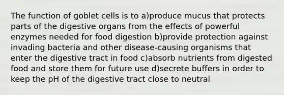 The function of goblet cells is to a)produce mucus that protects parts of the digestive organs from the effects of powerful enzymes needed for food digestion b)provide protection against invading bacteria and other disease-causing organisms that enter the digestive tract in food c)absorb nutrients from digested food and store them for future use d)secrete buffers in order to keep the pH of the digestive tract close to neutral