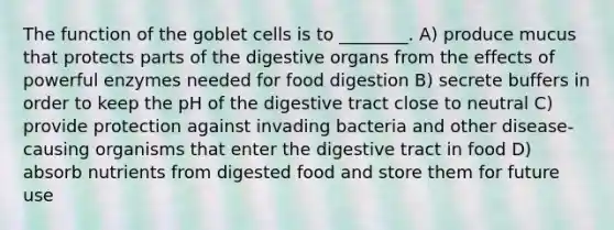 The function of the goblet cells is to ________. A) produce mucus that protects parts of the digestive organs from the effects of powerful enzymes needed for food digestion B) secrete buffers in order to keep the pH of the digestive tract close to neutral C) provide protection against invading bacteria and other disease-causing organisms that enter the digestive tract in food D) absorb nutrients from digested food and store them for future use