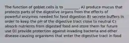 The function of goblet cells is to ________. A) produce mucus that protects parts of the digestive organs from the effects of powerful enzymes needed for food digestion B) secrete buffers in order to keep the pH of the digestive tract close to neutral C) absorb nutrients from digested food and store them for future use D) provide protection against invading bacteria and other disease-causing organisms that enter the digestive tract in food