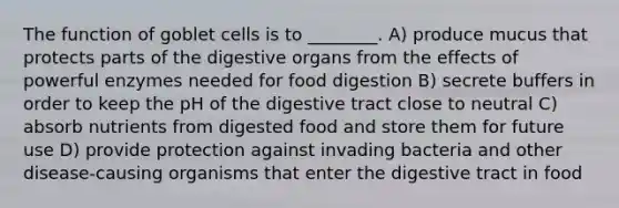 The function of goblet cells is to ________. A) produce mucus that protects parts of the digestive organs from the effects of powerful enzymes needed for food digestion B) secrete buffers in order to keep the pH of the digestive tract close to neutral C) absorb nutrients from digested food and store them for future use D) provide protection against invading bacteria and other disease-causing organisms that enter the digestive tract in food