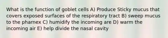 What is the function of goblet cells A) Produce Sticky mucus that covers exposed surfaces of the respiratory tract B) sweep mucus to the pharnex C) humidify the incoming are D) warm the incoming air E) help divide the nasal cavity