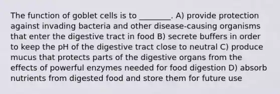 The function of goblet cells is to ________. A) provide protection against invading bacteria and other disease-causing organisms that enter the digestive tract in food B) secrete buffers in order to keep the pH of the digestive tract close to neutral C) produce mucus that protects parts of the digestive organs from the effects of powerful enzymes needed for food digestion D) absorb nutrients from digested food and store them for future use