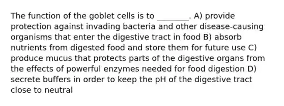 The function of the goblet cells is to ________. A) provide protection against invading bacteria and other disease-causing organisms that enter the digestive tract in food B) absorb nutrients from digested food and store them for future use C) produce mucus that protects parts of the digestive organs from the effects of powerful enzymes needed for food digestion D) secrete buffers in order to keep the pH of the digestive tract close to neutral