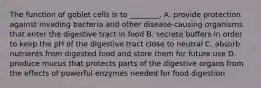 The function of goblet cells is to ________. A. provide protection against invading bacteria and other disease-causing organisms that enter the digestive tract in food B. secrete buffers in order to keep the pH of the digestive tract close to neutral C. absorb nutrients from digested food and store them for future use D. produce mucus that protects parts of the digestive organs from the effects of powerful enzymes needed for food digestion