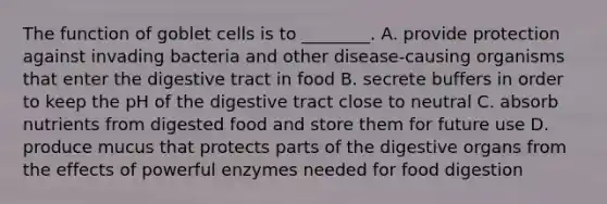 The function of goblet cells is to ________. A. provide protection against invading bacteria and other disease-causing organisms that enter the digestive tract in food B. secrete buffers in order to keep the pH of the digestive tract close to neutral C. absorb nutrients from digested food and store them for future use D. produce mucus that protects parts of the digestive organs from the effects of powerful enzymes needed for food digestion