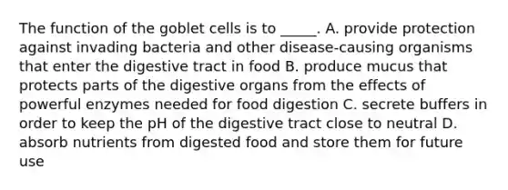 The function of the goblet cells is to _____. A. provide protection against invading bacteria and other disease-causing organisms that enter the digestive tract in food B. produce mucus that protects parts of the digestive organs from the effects of powerful enzymes needed for food digestion C. secrete buffers in order to keep the pH of the digestive tract close to neutral D. absorb nutrients from digested food and store them for future use